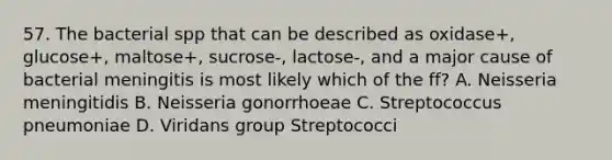 57. The bacterial spp that can be described as oxidase+, glucose+, maltose+, sucrose-, lactose-, and a major cause of bacterial meningitis is most likely which of the ff? A. Neisseria meningitidis B. Neisseria gonorrhoeae C. Streptococcus pneumoniae D. Viridans group Streptococci