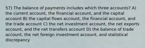 57) The balance of payments includes which three accounts? A) the current account, the financial account, and the capital account B) the capital flows account, the financial account, and the trade account C) the net investment account, the net exports account, and the net transfers account D) the balance of trade account, the net foreign investment account, and statistical discrepancy