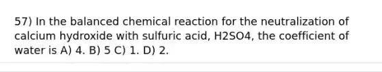 57) In the balanced chemical reaction for the neutralization of calcium hydroxide with sulfuric acid, H2SO4, the coefficient of water is A) 4. B) 5 C) 1. D) 2.