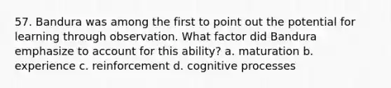 57. Bandura was among the first to point out the potential for learning through observation. What factor did Bandura emphasize to account for this ability? a. maturation b. experience c. reinforcement d. cognitive processes