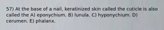 57) At the base of a nail, keratinized skin called the cuticle is also called the A) eponychium. B) lunula. C) hyponychium. D) cerumen. E) phalanx.