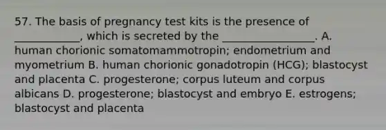 57. The basis of pregnancy test kits is the presence of ____________, which is secreted by the _________________. A. human chorionic somatomammotropin; endometrium and myometrium B. human chorionic gonadotropin (HCG); blastocyst and placenta C. progesterone; corpus luteum and corpus albicans D. progesterone; blastocyst and embryo E. estrogens; blastocyst and placenta