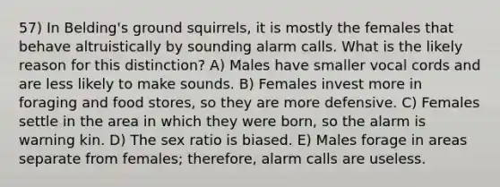 57) In Belding's ground squirrels, it is mostly the females that behave altruistically by sounding alarm calls. What is the likely reason for this distinction? A) Males have smaller vocal cords and are less likely to make sounds. B) Females invest more in foraging and food stores, so they are more defensive. C) Females settle in the area in which they were born, so the alarm is warning kin. D) The sex ratio is biased. E) Males forage in areas separate from females; therefore, alarm calls are useless.