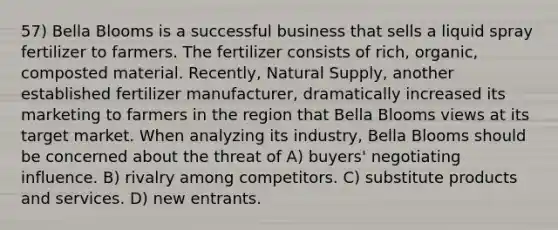 57) Bella Blooms is a successful business that sells a liquid spray fertilizer to farmers. The fertilizer consists of rich, organic, composted material. Recently, Natural Supply, another established fertilizer manufacturer, dramatically increased its marketing to farmers in the region that Bella Blooms views at its target market. When analyzing its industry, Bella Blooms should be concerned about the threat of A) buyers' negotiating influence. B) rivalry among competitors. C) substitute products and services. D) new entrants.