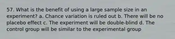 57. What is the benefit of using a large sample size in an experiment? a. Chance variation is ruled out b. There will be no placebo effect c. The experiment will be double-blind d. The control group will be similar to the experimental group