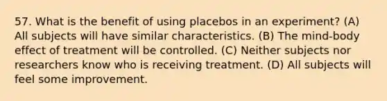 57. What is the benefit of using placebos in an experiment? (A) All subjects will have similar characteristics. (B) The mind-body effect of treatment will be controlled. (C) Neither subjects nor researchers know who is receiving treatment. (D) All subjects will feel some improvement.