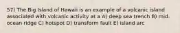 57) The Big Island of Hawaii is an example of a volcanic island associated with volcanic activity at a A) deep sea trench B) mid-ocean ridge C) hotspot D) transform fault E) island arc