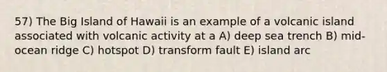 57) The Big Island of Hawaii is an example of a volcanic island associated with volcanic activity at a A) deep sea trench B) mid-ocean ridge C) hotspot D) transform fault E) island arc