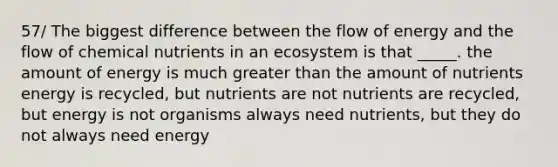 57/ The biggest difference between the flow of energy and the flow of chemical nutrients in an ecosystem is that _____. the amount of energy is much greater than the amount of nutrients energy is recycled, but nutrients are not nutrients are recycled, but energy is not organisms always need nutrients, but they do not always need energy