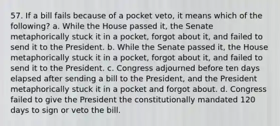 57. If a bill fails because of a pocket veto, it means which of the following? a. While the House passed it, the Senate metaphorically stuck it in a pocket, forgot about it, and failed to send it to the President. b. While the Senate passed it, the House metaphorically stuck it in a pocket, forgot about it, and failed to send it to the President. c. Congress adjourned before ten days elapsed after sending a bill to the President, and the President metaphorically stuck it in a pocket and forgot about. d. Congress failed to give the President the constitutionally mandated 120 days to sign or veto the bill.