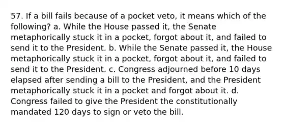 57. If a bill fails because of a pocket veto, it means which of the following? a. While the House passed it, the Senate metaphorically stuck it in a pocket, forgot about it, and failed to send it to the President. b. While the Senate passed it, the House metaphorically stuck it in a pocket, forgot about it, and failed to send it to the President. c. Congress adjourned before 10 days elapsed after sending a bill to the President, and the President metaphorically stuck it in a pocket and forgot about it. d. Congress failed to give the President the constitutionally mandated 120 days to sign or veto the bill.