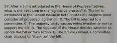 57. After a bill is introduced in the House of Representatives, what is the next step in the legislative process? A. The bill is introduced in the Senate because both houses of Congress must consider all proposed legislation. B. The bill is referred to a committee. C. The majority-party caucus votes whether or not to support the bill. D. The Speaker of the House decides whether to ignore the bill or take action. E. The bill dies unless a committee chair decides to "mark up" the bill.