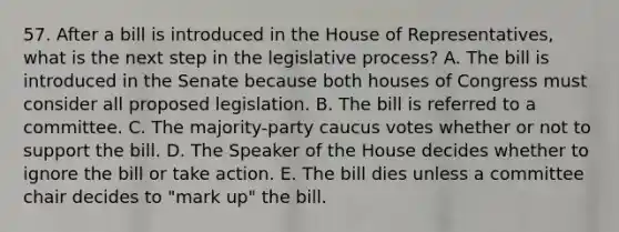 57. After a bill is introduced in the House of Representatives, what is the next step in the legislative process? A. The bill is introduced in the Senate because both houses of Congress must consider all proposed legislation. B. The bill is referred to a committee. C. The majority-party caucus votes whether or not to support the bill. D. The Speaker of the House decides whether to ignore the bill or take action. E. The bill dies unless a committee chair decides to "mark up" the bill.