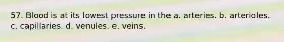 57. Blood is at its lowest pressure in the a. arteries. b. arterioles. c. capillaries. d. venules. e. veins.