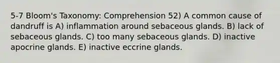 5-7 Bloom's Taxonomy: Comprehension 52) A common cause of dandruff is A) inflammation around sebaceous glands. B) lack of sebaceous glands. C) too many sebaceous glands. D) inactive apocrine glands. E) inactive eccrine glands.