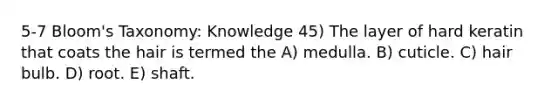 5-7 Bloom's Taxonomy: Knowledge 45) The layer of hard keratin that coats the hair is termed the A) medulla. B) cuticle. C) hair bulb. D) root. E) shaft.