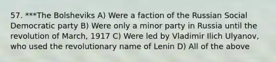 57. ***The Bolsheviks A) Were a faction of the Russian Social Democratic party B) Were only a minor party in Russia until the revolution of March, 1917 C) Were led by Vladimir Ilich Ulyanov, who used the revolutionary name of Lenin D) All of the above