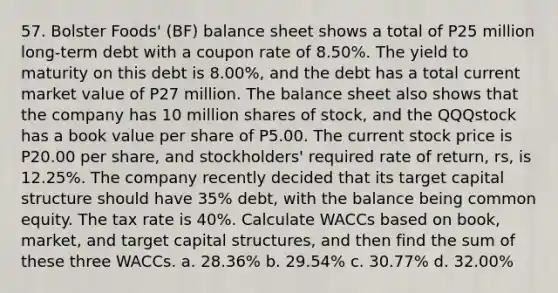 57. Bolster Foods' (BF) balance sheet shows a total of P25 million long-term debt with a coupon rate of 8.50%. The yield to maturity on this debt is 8.00%, and the debt has a total current market value of P27 million. The balance sheet also shows that the company has 10 million shares of stock, and the QQQstock has a book value per share of P5.00. The current stock price is P20.00 per share, and stockholders' required rate of return, rs, is 12.25%. The company recently decided that its target capital structure should have 35% debt, with the balance being common equity. The tax rate is 40%. Calculate WACCs based on book, market, and target capital structures, and then find the sum of these three WACCs. a. 28.36% b. 29.54% c. 30.77% d. 32.00%