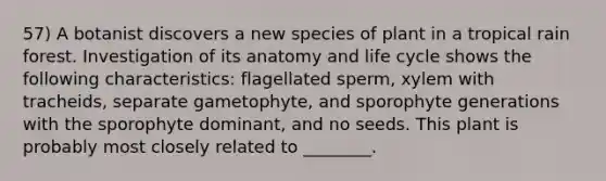 57) A botanist discovers a new species of plant in a tropical rain forest. Investigation of its anatomy and life cycle shows the following characteristics: flagellated sperm, xylem with tracheids, separate gametophyte, and sporophyte generations with the sporophyte dominant, and no seeds. This plant is probably most closely related to ________.