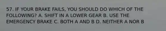 57. IF YOUR BRAKE FAILS, YOU SHOULD DO WHICH OF THE FOLLOWING? A. SHIFT IN A LOWER GEAR B. USE THE EMERGENCY BRAKE C. BOTH A AND B D. NEITHER A NOR B