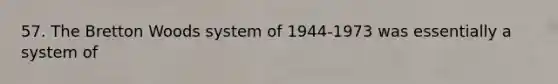 57. The Bretton Woods system of 1944-1973 was essentially a system of