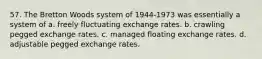 57. The Bretton Woods system of 1944-1973 was essentially a system of a. freely fluctuating exchange rates. b. crawling pegged exchange rates. c. managed floating exchange rates. d. adjustable pegged exchange rates.