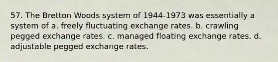 57. The Bretton Woods system of 1944-1973 was essentially a system of a. freely fluctuating exchange rates. b. crawling pegged exchange rates. c. managed floating exchange rates. d. adjustable pegged exchange rates.