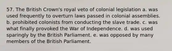 57. The British Crown's royal veto of colonial legislation a. was used frequently to overturn laws passed in colonial assemblies. b. prohibited colonists from conducting the slave trade. c. was what finally provoked the War of Independence. d. was used sparingly by the British Parliament. e. was opposed by many members of the British Parliament.