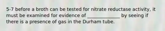 5-7 before a broth can be tested for nitrate reductase activity, it must be examined for evidence of ______________ by seeing if there is a presence of gas in the Durham tube.