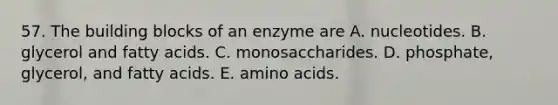 57. The building blocks of an enzyme are A. nucleotides. B. glycerol and fatty acids. C. monosaccharides. D. phosphate, glycerol, and fatty acids. E. amino acids.