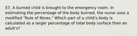 57. A burned child is brought to the emergency room. In estimating the percentage of the body burned, the nurse uses a modified "Rule of Nines." Which part of a child's body is calculated as a larger percentage of total body surface than an adult's?