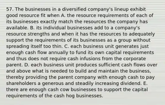 57. The businesses in a diversified company's lineup exhibit good resource fit when A. the resource requirements of each of its businesses exactly match the resources the company has available. B. its individual businesses add to a company's resource strengths and when it has the resources to adequately support the requirements of its businesses as a group without spreading itself too thin. C. each business unit generates just enough cash flow annually to fund its own capital requirements and thus does not require cash infusions from the corporate parent. D. each business unit produces sufficient cash flows over and above what is needed to build and maintain the business, thereby providing the parent company with enough cash to pay shareholders a generous and steadily increasing dividend. E. there are enough cash cow businesses to support the capital requirements of the cash hog businesses.