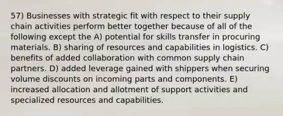 57) Businesses with strategic fit with respect to their supply chain activities perform better together because of all of the following except the A) potential for skills transfer in procuring materials. B) sharing of resources and capabilities in logistics. C) benefits of added collaboration with common supply chain partners. D) added leverage gained with shippers when securing volume discounts on incoming parts and components. E) increased allocation and allotment of support activities and specialized resources and capabilities.