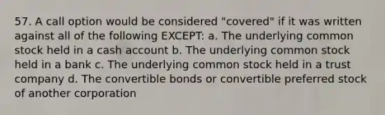 57. A call option would be considered "covered" if it was written against all of the following EXCEPT: a. The underlying common stock held in a cash account b. The underlying common stock held in a bank c. The underlying common stock held in a trust company d. The convertible bonds or convertible preferred stock of another corporation