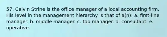 57. Calvin Strine is the office manager of a local accounting firm. His level in the management hierarchy is that of a(n): a. first-line manager. b. middle manager. c. top manager. d. consultant. e. operative.