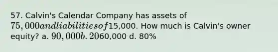 57. Calvin's Calendar Company has assets of 75,000 and liabilities of15,000. How much is Calvin's owner equity? a. 90,000 b. 20% c.60,000 d. 80%