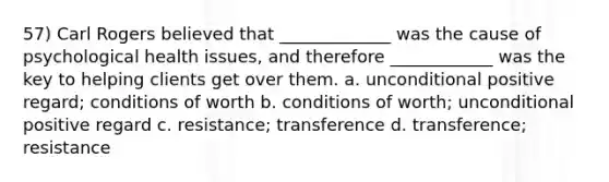 57) Carl Rogers believed that _____________ was the cause of psychological health issues, and therefore ____________ was the key to helping clients get over them. a. unconditional positive regard; conditions of worth b. conditions of worth; unconditional positive regard c. resistance; transference d. transference; resistance