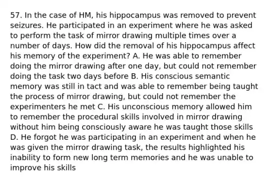 57. In the case of HM, his hippocampus was removed to prevent seizures. He participated in an experiment where he was asked to perform the task of mirror drawing multiple times over a number of days. How did the removal of his hippocampus affect his memory of the experiment? A. He was able to remember doing the mirror drawing after one day, but could not remember doing the task two days before B. His conscious semantic memory was still in tact and was able to remember being taught the process of mirror drawing, but could not remember the experimenters he met C. His unconscious memory allowed him to remember the procedural skills involved in mirror drawing without him being consciously aware he was taught those skills D. He forgot he was participating in an experiment and when he was given the mirror drawing task, the results highlighted his inability to form new long term memories and he was unable to improve his skills