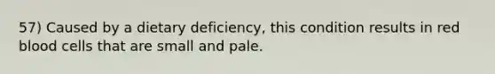 57) Caused by a dietary deficiency, this condition results in red blood cells that are small and pale.