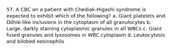 57. A CBC on a patient with Chediak-Higashi syndrome is expected to exhibit which of the following? a. Giant platelets and Döhle-like inclusions in the cytoplasm of all granulocytes b. Large, darkly staining cytoplasmic granules in all WBCs c. Giant fused granules and lysosomes in WBC cytoplasm d. Leukocytosis and bilobed eosinophils