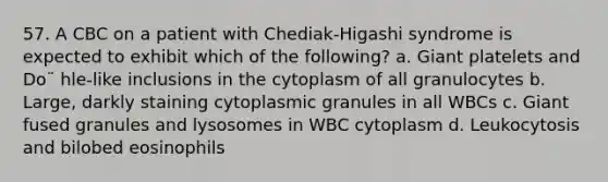 57. A CBC on a patient with Chediak-Higashi syndrome is expected to exhibit which of the following? a. Giant platelets and Do¨ hle-like inclusions in the cytoplasm of all granulocytes b. Large, darkly staining cytoplasmic granules in all WBCs c. Giant fused granules and lysosomes in WBC cytoplasm d. Leukocytosis and bilobed eosinophils