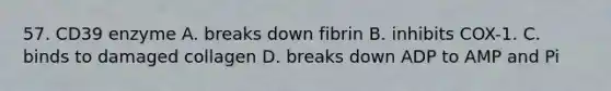 57. CD39 enzyme A. breaks down fibrin B. inhibits COX-1. C. binds to damaged collagen D. breaks down ADP to AMP and Pi