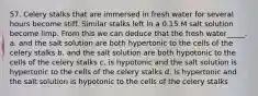 57. Celery stalks that are immersed in fresh water for several hours become stiff. Similar stalks left in a 0.15 M salt solution become limp. From this we can deduce that the fresh water_____. a. and the salt solution are both hypertonic to the cells of the celery stalks b. and the salt solution are both hypotonic to the cells of the celery stalks c. is hypotonic and the salt solution is hypertonic to the cells of the celery stalks d. is hypertonic and the salt solution is hypotonic to the cells of the celery stalks