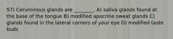 57) Ceruminous glands are ________. A) saliva glands found at the base of the tongue B) modified apocrine sweat glands C) glands found in the lateral corners of your eye D) modified taste buds