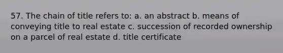 57. The chain of title refers to: a. an abstract b. means of conveying title to real estate c. succession of recorded ownership on a parcel of real estate d. title certificate