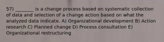 57) ________ is a change process based on systematic collection of data and selection of a change action based on what the analyzed data indicate. A) Organizational development B) Action research C) Planned change D) Process consultation E) Organizational restructuring