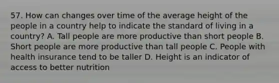 57. How can changes over time of the average height of the people in a country help to indicate the standard of living in a country? A. Tall people are more productive than short people B. Short people are more productive than tall people C. People with health insurance tend to be taller D. Height is an indicator of access to better nutrition