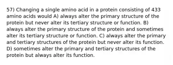 57) Changing a single amino acid in a protein consisting of 433 amino acids would A) always alter the primary structure of the protein but never alter its tertiary structure or function. B) always alter the primary structure of the protein and sometimes alter its tertiary structure or function. C) always alter the primary and tertiary structures of the protein but never alter its function. D) sometimes alter the primary and tertiary structures of the protein but always alter its function.