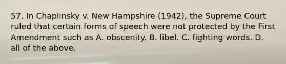 57. In Chaplinsky v. New Hampshire (1942), the Supreme Court ruled that certain forms of speech were not protected by the First Amendment such as A. obscenity. B. libel. C. fighting words. D. all of the above.