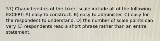 57) Characteristics of the Likert scale include all of the following EXCEPT: A) easy to construct. B) easy to administer. C) easy for the respondent to understand. D) the number of scale points can vary. E) respondents read a short phrase rather than an entire statement.